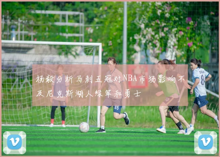 杨毅分析马刺五冠对NBA市场影响不及尼克斯湖人绿军和勇士