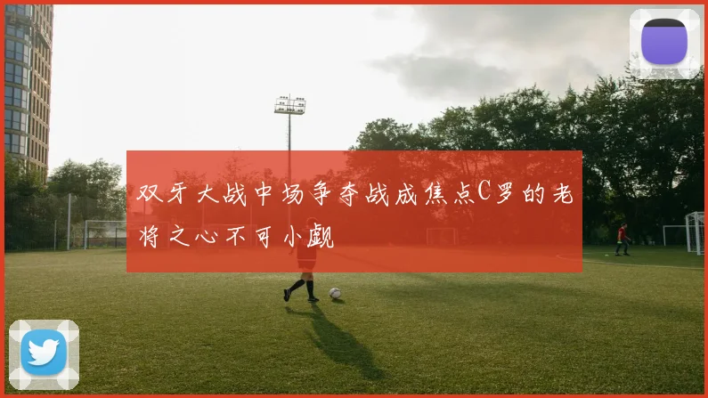 双牙大战中场争夺战成焦点C罗的老将之心不可小觑