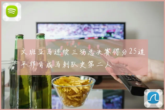 文班亚马连续三场总决赛得分25追平邓肯成马刺队史第二人