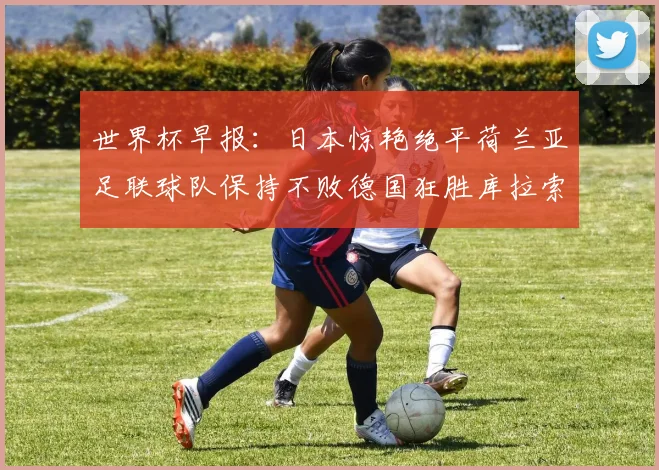 世界杯早报：日本惊艳绝平荷兰亚足联球队保持不败德国狂胜库拉索