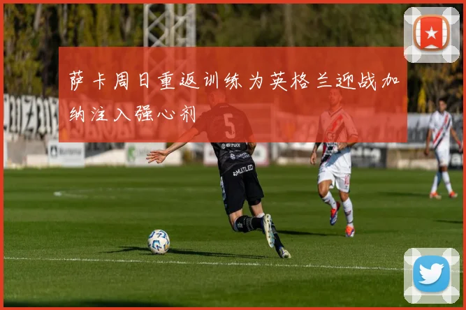 萨卡周日重返训练为英格兰迎战加纳注入强心剂