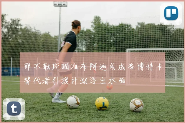 那不勒斯瞄准布阿迪或成洛博特卡替代者引援计划浮出水面