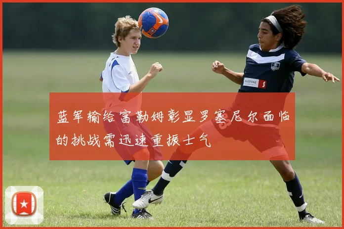 蓝军输给富勒姆彰显罗塞尼尔面临的挑战需迅速重振士气