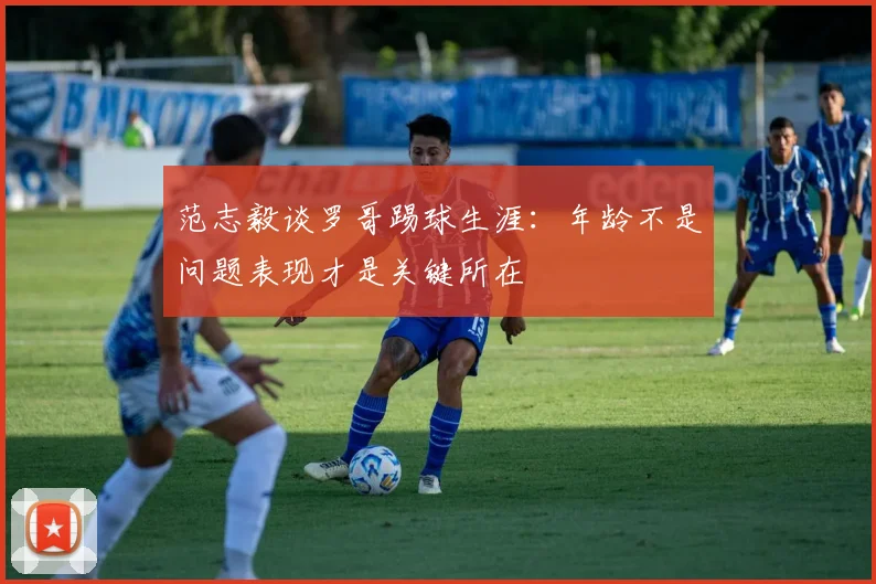 范志毅谈罗哥踢球生涯：年龄不是问题表现才是关键所在