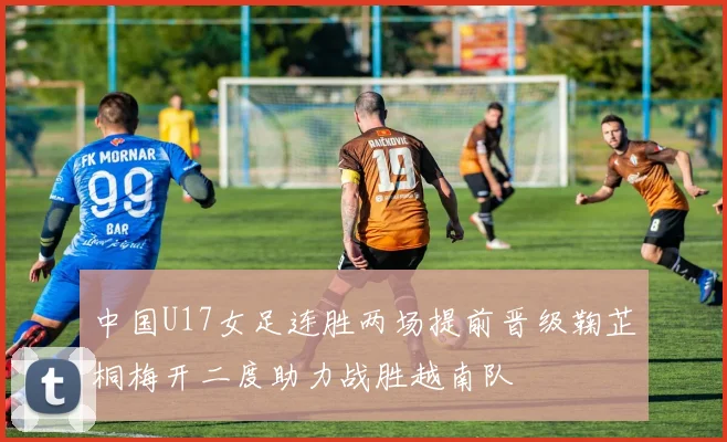 中国U17女足连胜两场提前晋级鞠芷桐梅开二度助力战胜越南队