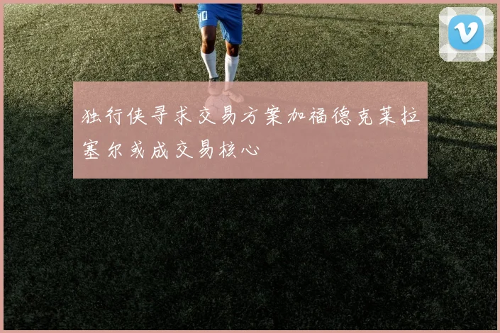 独行侠寻求交易方案加福德克莱拉塞尔或成交易核心
