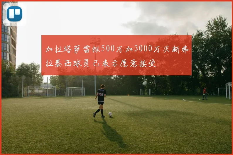 加拉塔萨雷拟500万加3000万买断弗拉泰西球员已表示愿意接受