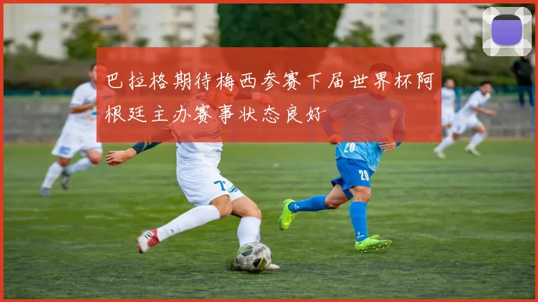 巴拉格期待梅西参赛下届世界杯阿根廷主办赛事状态良好