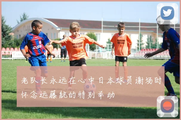 老队长永远在心中日本球员谢场时怀念远藤航的特别举动