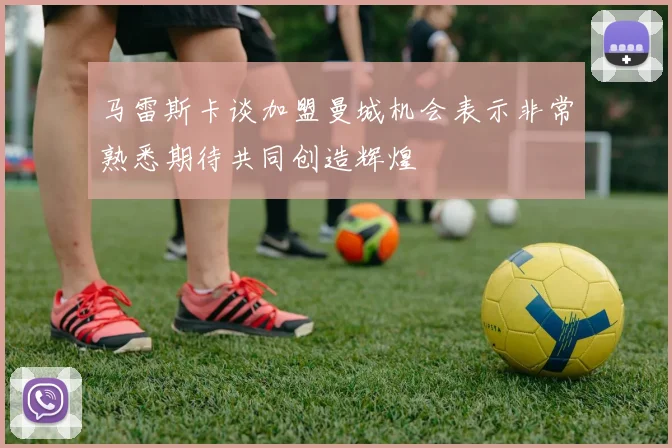 马雷斯卡谈加盟曼城机会表示非常熟悉期待共同创造辉煌