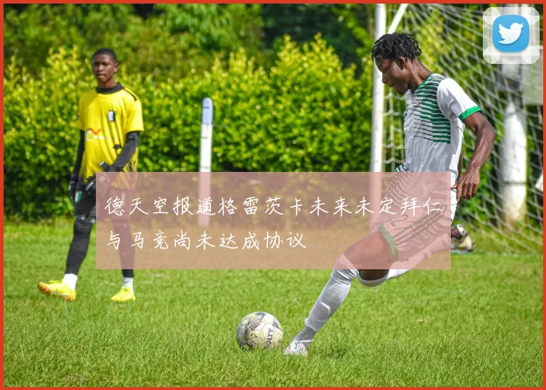 德天空报道格雷茨卡未来未定拜仁与马竞尚未达成协议