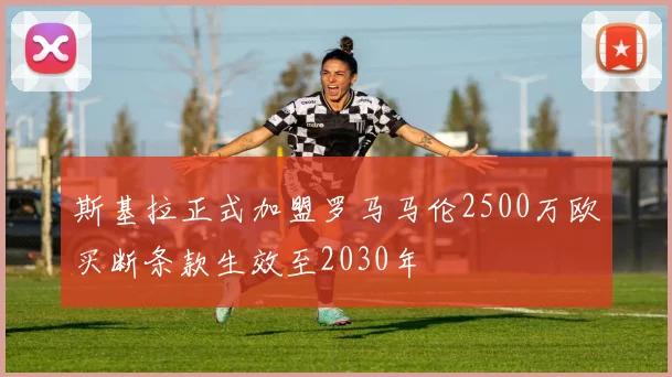 斯基拉正式加盟罗马马伦2500万欧买断条款生效至2030年