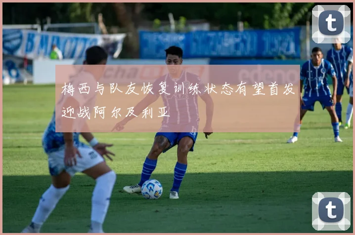 梅西与队友恢复训练状态有望首发迎战阿尔及利亚