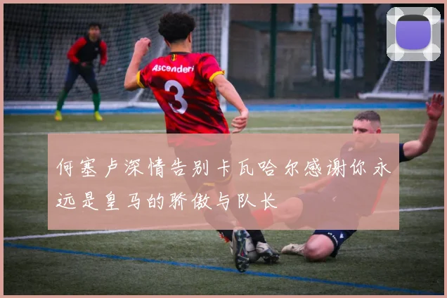 何塞卢深情告别卡瓦哈尔感谢你永远是皇马的骄傲与队长