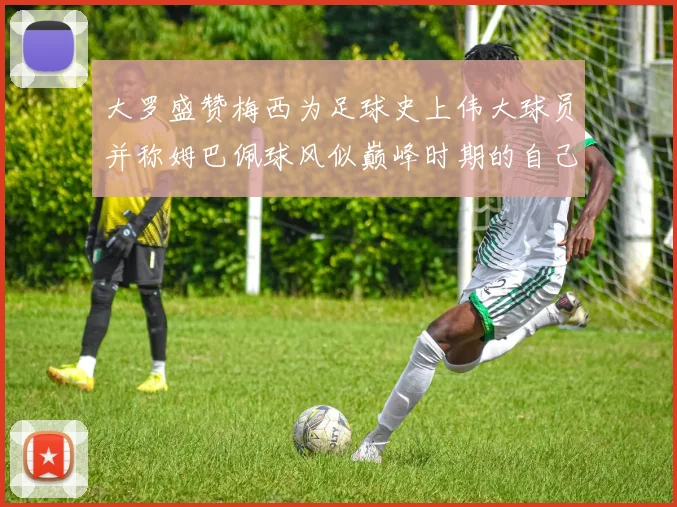 大罗盛赞梅西为足球史上伟大球员并称姆巴佩球风似巅峰时期的自己