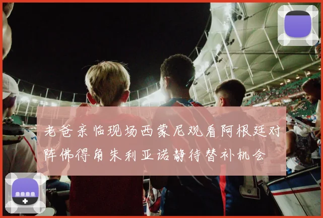 老爸亲临现场西蒙尼观看阿根廷对阵佛得角朱利亚诺静待替补机会
