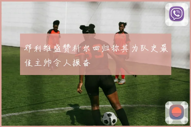 邓利维盛赞科尔回归称其为队史最佳主帅令人振奋