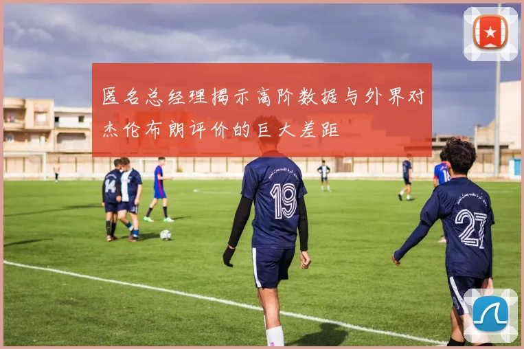 匿名总经理揭示高阶数据与外界对杰伦布朗评价的巨大差距