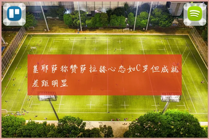 基耶萨称赞萨拉赫心态如C罗但成就差距明显
