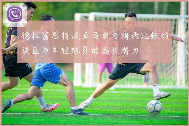 德拉富恩特谈亚马尔与梅西比较的误区与年轻球员的成长潜力
