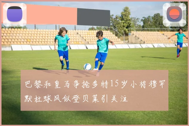 巴黎和皇马争抢多特15岁小将穆罕默杜球风似登贝莱引关注