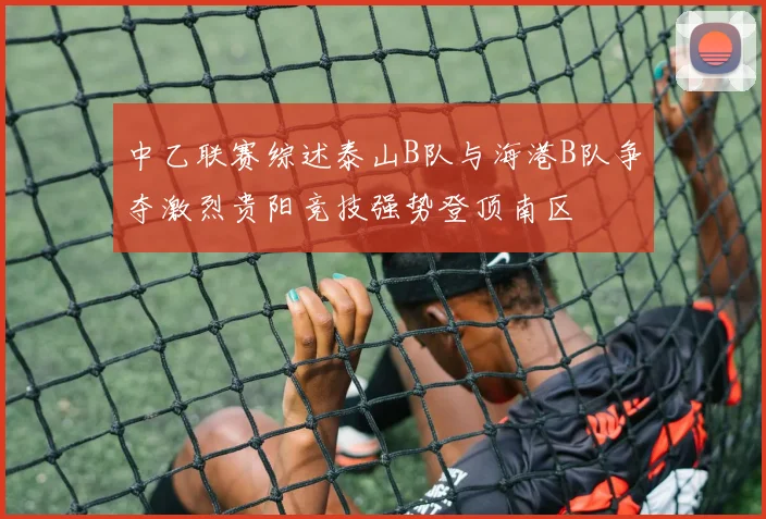 中乙联赛综述泰山B队与海港B队争夺激烈贵阳竞技强势登顶南区