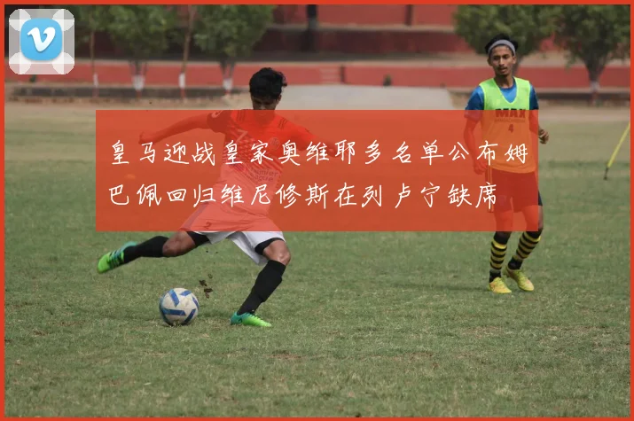 皇马迎战皇家奥维耶多名单公布姆巴佩回归维尼修斯在列卢宁缺席