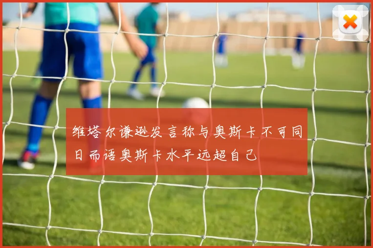 维塔尔谦逊发言称与奥斯卡不可同日而语奥斯卡水平远超自己
